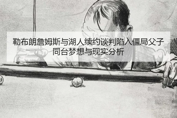 勒布朗詹姆斯与湖人续约谈判陷入僵局父子同台梦想与现实分析