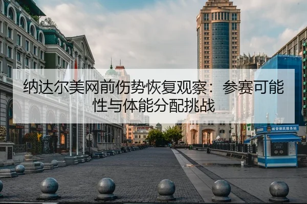 纳达尔美网前伤势恢复观察：参赛可能性与体能分配挑战